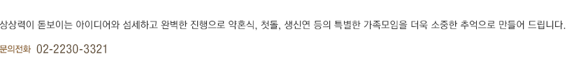 상상력이 돋보이는 아이디어와 섬세하고 완벽한 진행으로 약혼식, 첫돌, 생신연 등의 특별한 가족모임을 더욱 소중한 추억으로 만들어 드립니다.(하단 내용 참조)